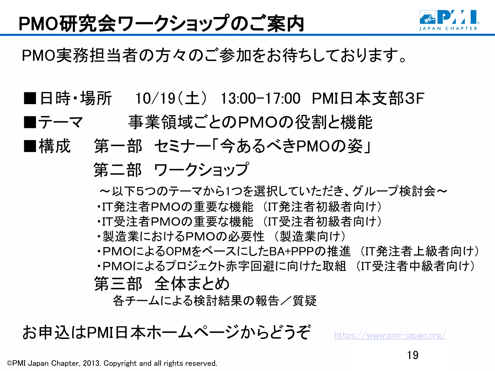 ©PMI Japan Chapter, 2013. Copyright and all rights reserved.
PMO研究会ワークショップのご案内
PMO実務担当者の方々のご参加をお待ちしております。
■日時・場所 10/19（土） 13:00-17:00 PMI日本支部３F
■テーマ 事業領域ごとのＰＭＯの役割と機能
■構成 第一部 セミナー「今あるべきPMOの姿」
第二部 ワークショップ
～以下５つのテーマから1つを選択していただき、グループ検討会～
・ＩＴ発注者ＰＭＯの重要な機能 （IT発注者初級者向け）
・ＩＴ受注者ＰＭＯの重要な機能 （IT受注者初級者向け）
・製造業におけるＰＭＯの必要性 （製造業向け）
・ＰＭＯによるOPMをベースにしたBA+PPPの推進 （IT発注者上級者向け）
・ＰＭＯによるプロジェクト赤字回避に向けた取組 （IT受注者中級者向け）
第三部 全体まとめ
各チームによる検討結果の報告／質疑
お申込はPMI日本ホームページからどうぞ https://www.pmi-japan.org/
19
 
