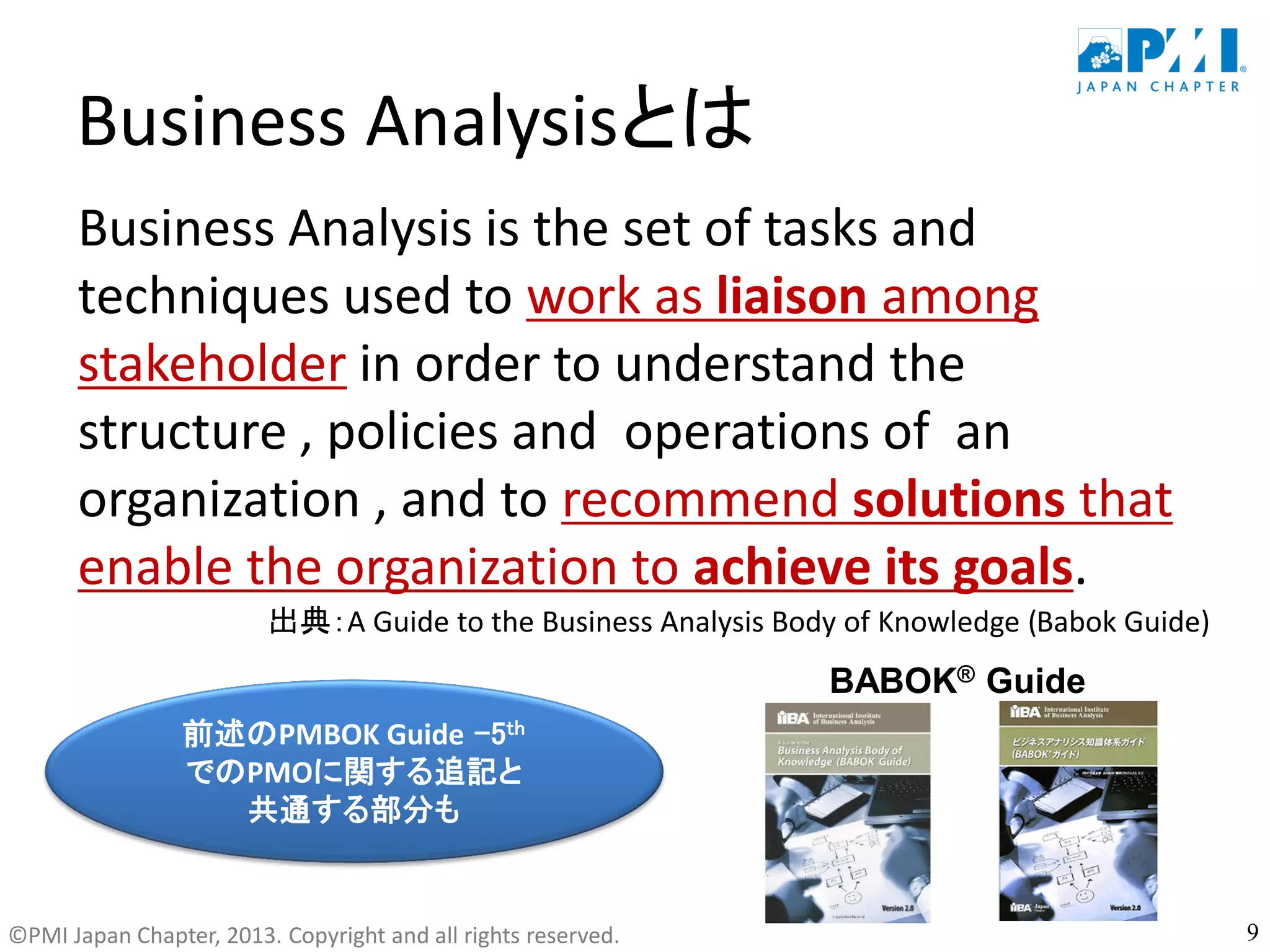 ©PMI Japan Chapter, 2013. Copyright and all rights reserved.
Business Analysisとは
Business Analysis is the set of tasks and
techniques used to work as liaison among
stakeholder in order to understand the
structure , policies and operations of an
organization , and to recommend solutions that
enable the organization to achieve its goals.
出典：A Guide to the Business Analysis Body of Knowledge (Babok Guide)
9
BABOK® Guide
前述のPMBOK Guide -5th
でのPMOに関する追記と
共通する部分も
 