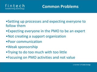 Common Problems
•Setting up processes and expecting everyone to
follow them
•Expecting everyone in the PMO to be an expert
•Not creating a support organization
•Poor communication
•Weak sponsorship
•Trying to do too much with too little
•Focusing on PMO activities and not value
a member of Loita Group

 