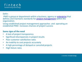 Defin:
PMO is group or department within a business, agency or enterprise that
defines and maintains standards for project management within the
organization.
Using established project management approaches and operating an
established PMO increases chances of project success

Some signs of the need
• A lack of project transparency
• Significant discrepancies in project results
• Poor customer-satisfaction rates
• An inability to cost projects accurately
• A high percentage of delayed or canceled projects
• High failure rates.

a member of Loita Group

 