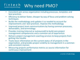 Why need PMO?
• Consistent pjm across organization including processes, templates and
best practices.
• Efficiency to deliver faster, cheaper by way of focus and problem-solving
techniques
• Builds the methodology and updates it as needed to account for
improvements and best practices. Improve the methodology
• improved project team communications by having common processes,
deliverables, and terminology
• Provides training (internal or outsourced) to build core project
management competencies and a common set of experiences
• Delivers project management coaching services to keep projects from
getting into trouble
• Tracks basic information on the current status of all projects in the
organization, and provides project visibility to management in a common
and consistent manner.
• Measuring projects performance metrics as source information for
continuous improvement
a member of Loita Group

 