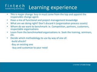 Learning experience
• This is major change: buy-in must come from the top and appoint the
responsible change agent.
• Have a mix of functional and project management knowledge
• What are we doing right? Don’t discard it (organization process assets)
• Whom do we want to benchmark: ie. Competition, partners, customers,
respectable organisations
• Learn from the benchmarked organisations ie. Seek the training, seminars,
etc.
• Decide which methodology to use by way of one of:
-build afresh?
-Buy an existing one
-buy and customize to your need

a member of Loita Group

 