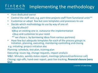 Implementing the methodology
•
•
•
•

Have dedicated owner
Control the staff cost, e.g. part-time projects staff from functional units**
Customise or adopt few but core templates and processes to use
Decide which methodology to use by way of one of:
a)build afresh?
b)Buy an existing one ie. outsource the implementation
c)buy and customize to your need
** we chose c. by borrowing ideas from various partners)
• Have few but adequate templates for each of the process groups ie.
Initiation, planning, executing, monitoring-controlling and closing
e.g. initiating: project initiation doc
Planning: schedule, test plan, training plan
Executing: issues log, change requests, impact analysis
M&C: Minutes, weekly status report, meetings (physical/conference call)
Closing: sign-offs, hand-over report, post-live tracking, financial closure (very
key)
a member of Loita Group

 