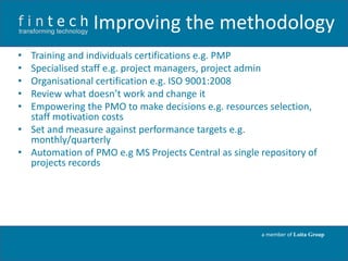 Improving the methodology
•
•
•
•
•

Training and individuals certifications e.g. PMP
Specialised staff e.g. project managers, project admin
Organisational certification e.g. ISO 9001:2008
Review what doesn’t work and change it
Empowering the PMO to make decisions e.g. resources selection,
staff motivation costs
• Set and measure against performance targets e.g.
monthly/quarterly
• Automation of PMO e.g MS Projects Central as single repository of
projects records

a member of Loita Group

 