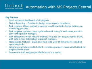 Automation with MS Projects Central
Key features
• Quick snapshot dashboard of all projects
• Status Reporting : Possible to design status reports templates
• Task creation: Allows project resources to add new tasks, hence bottom-up
scheduling possible.
• Task progress updates: Users update the task hours/% work done, e-mail is
sent to the project manager.
• Task delegation: When feature enabled, resource can assign another a task,
with auto e-mail notification to project manager.
• Presentation features : Quick one-stop-shop view of the projects including
upcoming tasks.
• Integration with Microsoft Outlook- combining projects tasks with Outlook for
single calendar view
• Can see the staff assigned/available hours in a period.

a member of Loita Group

 