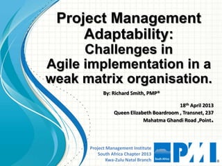 Project Management Institute
South Africa Chapter 2013
Kwa-Zulu Natal Branch
Project Management
Adaptability:
Challenges in
Agile implementation in a
weak matrix organisation.
18th April 2013
Queen Elizabeth Boardroom , Transnet, 237
Mahatma Ghandi Road ,Point.
By: Richard Smith, PMP®
 