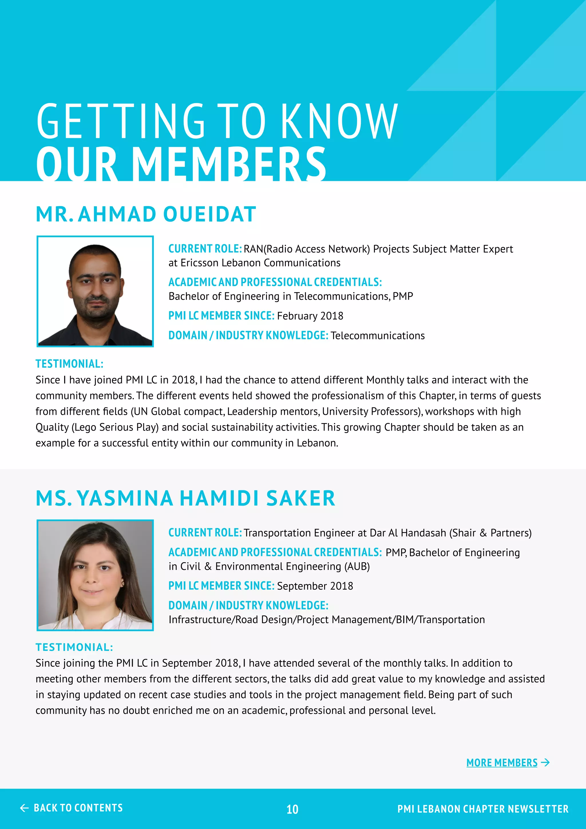 Mr. Ahmad Oueidat
Ms. Yasmina Hamidi Saker
GETTING TO KNOW
OUR MEMBERS
Testimonial:
Since I have joined PMI LC in 2018, I had the chance to attend different Monthly talks and interact with the
community members. The different events held showed the professionalism of this Chapter, in terms of guests
from different fields (UN Global compact, Leadership mentors, University Professors), workshops with high
Quality (Lego Serious Play) and social sustainability activities. This growing Chapter should be taken as an
example for a successful entity within our community in Lebanon.
Testimonial:
Since joining the PMI LC in September 2018, I have attended several of the monthly talks. In addition to
meeting other members from the different sectors, the talks did add great value to my knowledge and assisted
in staying updated on recent case studies and tools in the project management field. Being part of such
community has no doubt enriched me on an academic, professional and personal level.
CURRENT ROLE:RAN(Radio Access Network) Projects Subject Matter Expert
at Ericsson Lebanon Communications
ACADEMIC AND PROFESSIONAL CREDENTIALS:
Bachelor of Engineering in Telecommunications, PMP
PMI LC MEMBER SINCE: February 2018
Domain / Industry Knowledge: Telecommunications
CURRENT ROLE:Transportation Engineer at Dar Al Handasah (Shair & Partners)
ACADEMIC AND PROFESSIONAL CREDENTIALS: PMP, Bachelor of Engineering
in Civil & Environmental Engineering (AUB)
PMI LC MEMBER SINCE: September 2018
Domain / Industry Knowledge:
Infrastructure/Road Design/Project Management/BIM/Transportation
PMI Lebanon Chapter Newsletter Back to Contents 10
More Members 
 
