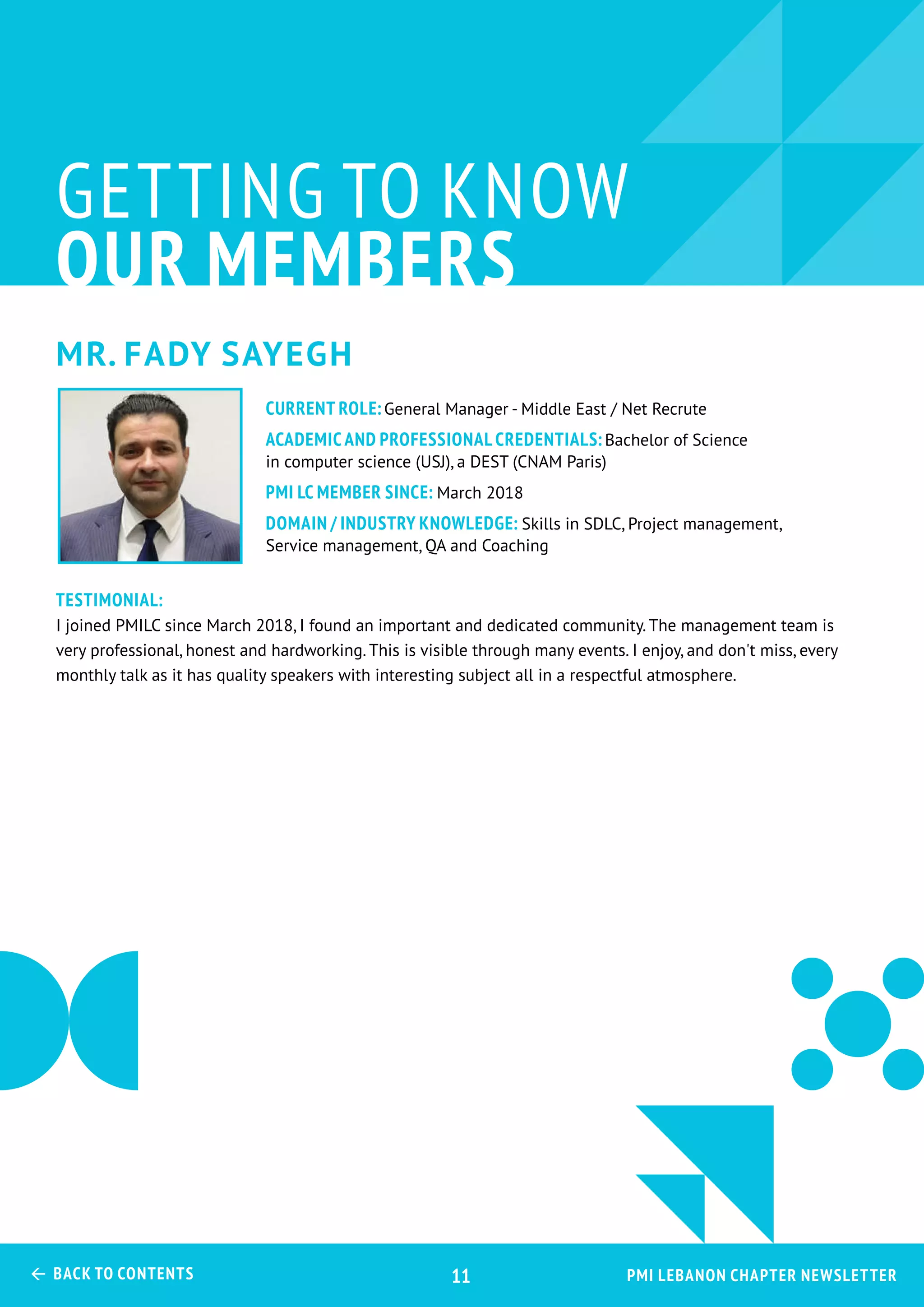 Mr. Fady Sayegh
GETTING TO KNOW
OUR MEMBERS
Testimonial:
I joined PMILC since March 2018, I found an important and dedicated community. The management team is
very professional, honest and hardworking. This is visible through many events. I enjoy, and don't miss, every
monthly talk as it has quality speakers with interesting subject all in a respectful atmosphere.
CURRENT ROLE:General Manager - Middle East / Net Recrute
ACADEMIC AND PROFESSIONAL CREDENTIALS:Bachelor of Science
in computer science (USJ), a DEST (CNAM Paris)
PMI LC MEMBER SINCE: March 2018
Domain / Industry Knowledge: Skills in SDLC, Project management,
Service management, QA and Coaching
PMI Lebanon Chapter Newsletter Back to Contents 11
 