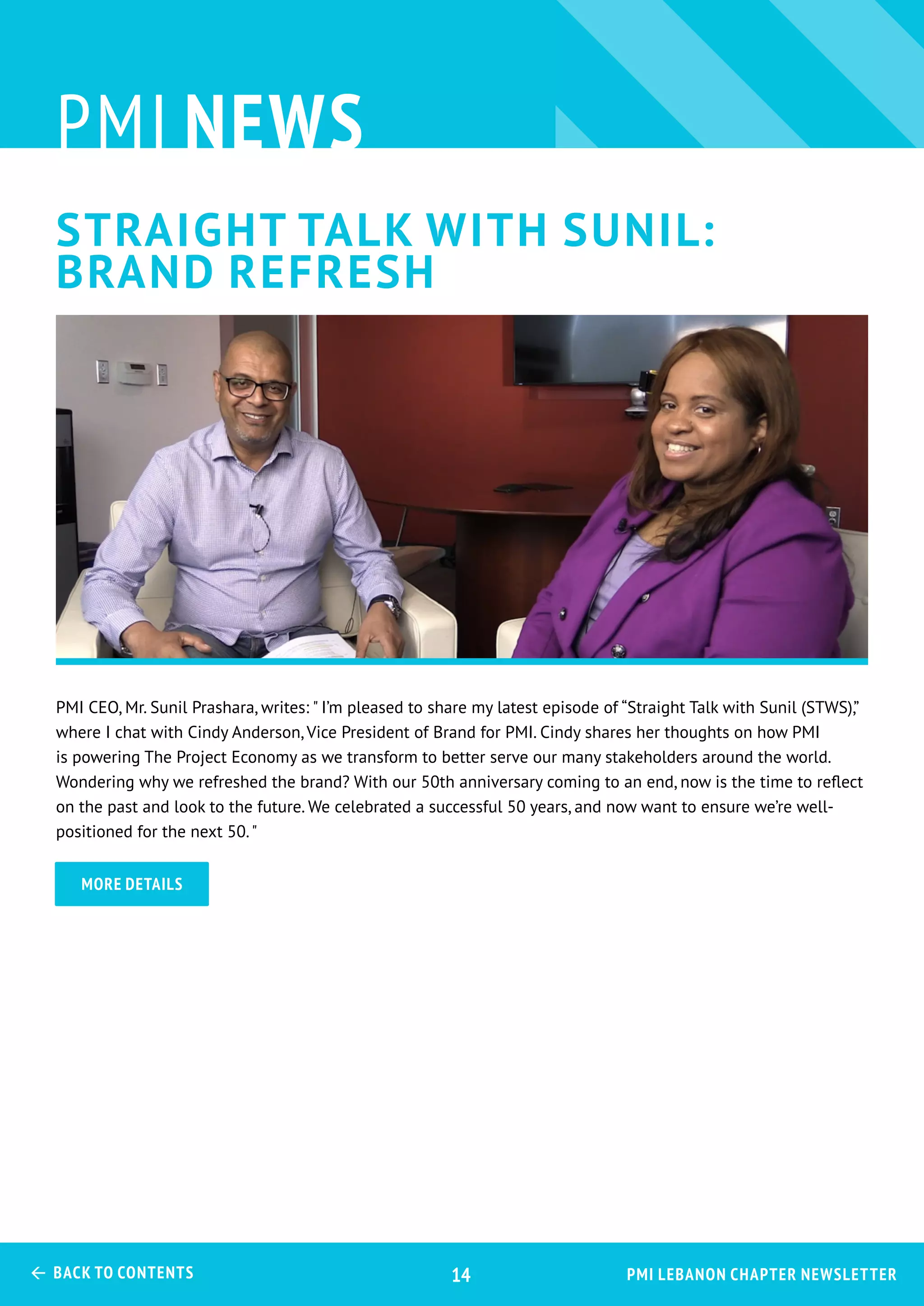 pmi news
PMI CEO, Mr. Sunil Prashara, writes: " I’m pleased to share my latest episode of “Straight Talk with Sunil (STWS),”
where I chat with Cindy Anderson, Vice President of Brand for PMI. Cindy shares her thoughts on how PMI
is powering The Project Economy as we transform to better serve our many stakeholders around the world.
Wondering why we refreshed the brand? With our 50th anniversary coming to an end, now is the time to reflect
on the past and look to the future. We celebrated a successful 50 years, and now want to ensure we’re well-
positioned for the next 50."
more details
PMI Lebanon Chapter Newsletter Back to Contents 14
STraight talk with Sunil:
Brand Refresh
 