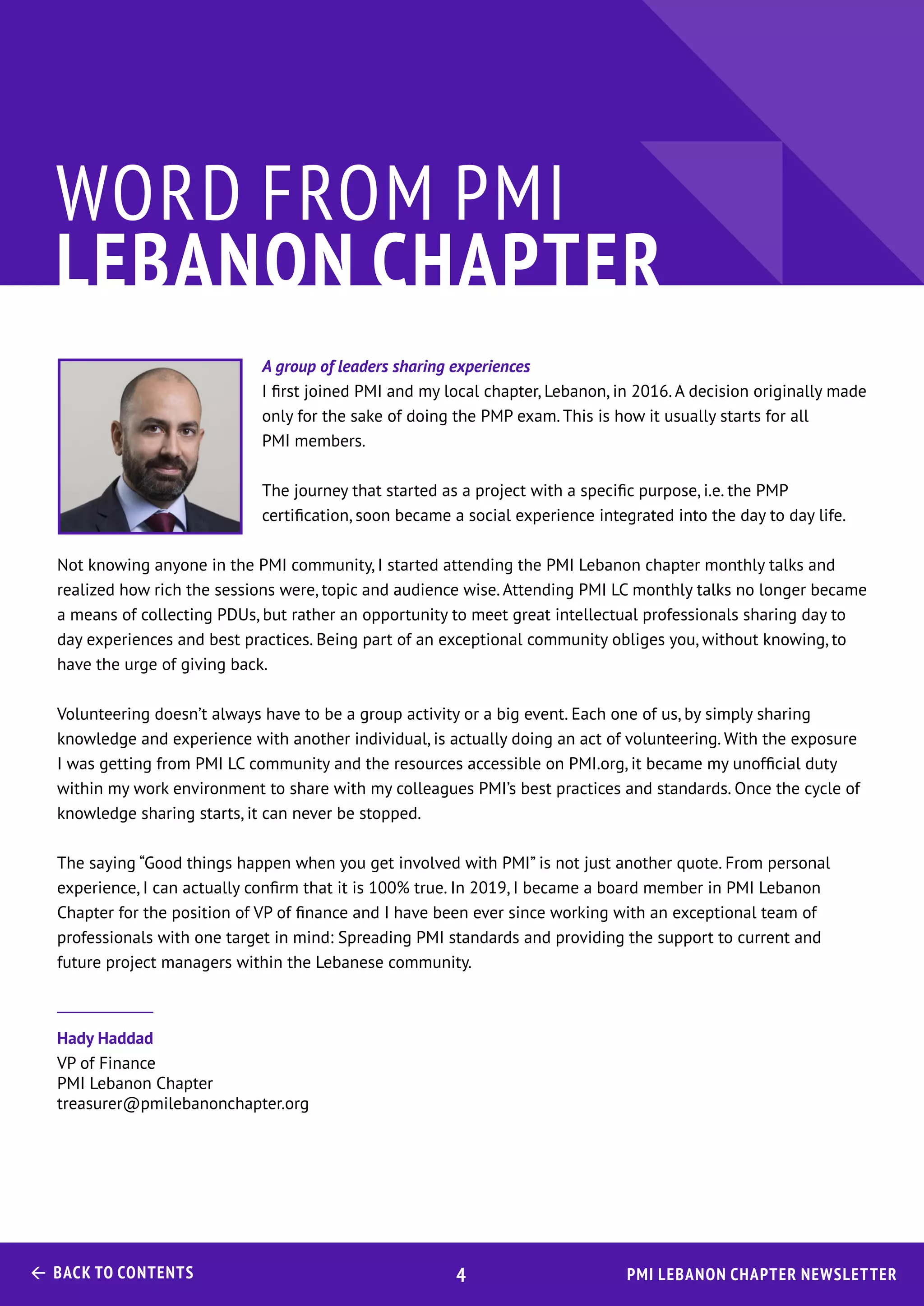 PMI Lebanon Chapter Newsletter Back to Contents 4
A group of leaders sharing experiences
I first joined PMI and my local chapter, Lebanon, in 2016. A decision originally made
only for the sake of doing the PMP exam. This is how it usually starts for all
PMI members.
The journey that started as a project with a specific purpose, i.e. the PMP
certification, soon became a social experience integrated into the day to day life.
Not knowing anyone in the PMI community, I started attending the PMI Lebanon chapter monthly talks and
realized how rich the sessions were, topic and audience wise. Attending PMI LC monthly talks no longer became
a means of collecting PDUs, but rather an opportunity to meet great intellectual professionals sharing day to
day experiences and best practices. Being part of an exceptional community obliges you, without knowing, to
have the urge of giving back.
Volunteering doesn’t always have to be a group activity or a big event. Each one of us, by simply sharing
knowledge and experience with another individual, is actually doing an act of volunteering. With the exposure
I was getting from PMI LC community and the resources accessible on PMI.org, it became my unofficial duty
within my work environment to share with my colleagues PMI’s best practices and standards. Once the cycle of
knowledge sharing starts, it can never be stopped.
The saying “Good things happen when you get involved with PMI” is not just another quote. From personal
experience, I can actually confirm that it is 100% true. In 2019, I became a board member in PMI Lebanon
Chapter for the position of VP of finance and I have been ever since working with an exceptional team of
professionals with one target in mind: Spreading PMI standards and providing the support to current and
future project managers within the Lebanese community.
Hady Haddad
VP of Finance
PMI Lebanon Chapter
treasurer@pmilebanonchapter.org
WORD FROM PMI
LEBANON CHAPTER
 