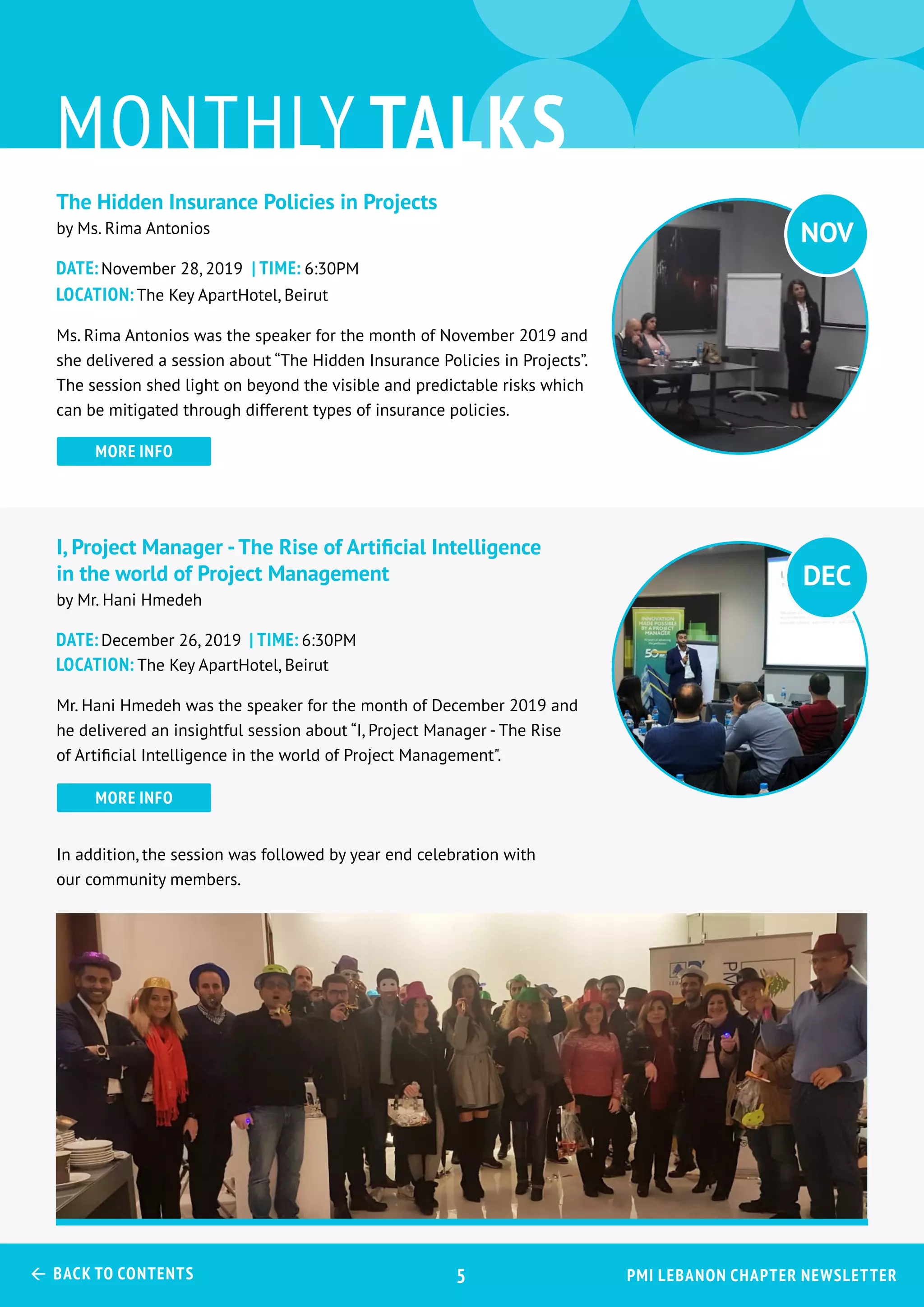 The Hidden Insurance Policies in Projects
by Ms. Rima Antonios
Date:November 28, 2019 | Time: 6:30PM
Location:The Key ApartHotel, Beirut
Ms. Rima Antonios was the speaker for the month of November 2019 and
she delivered a session about “The Hidden Insurance Policies in Projects”.
The session shed light on beyond the visible and predictable risks which
can be mitigated through different types of insurance policies.
I, Project Manager -The Rise of Artificial Intelligence
in the world of Project Management
by Mr. Hani Hmedeh
Date:December 26, 2019 | Time: 6:30PM
Location: The Key ApartHotel, Beirut
Mr. Hani Hmedeh was the speaker for the month of December 2019 and
he delivered an insightful session about “I, Project Manager - The Rise
of Artificial Intelligence in the world of Project Management".
In addition, the session was followed by year end celebration with
our community members.
monthly talks
more info
more info
DEC
NOV
PMI Lebanon Chapter Newsletter Back to Contents 5
 