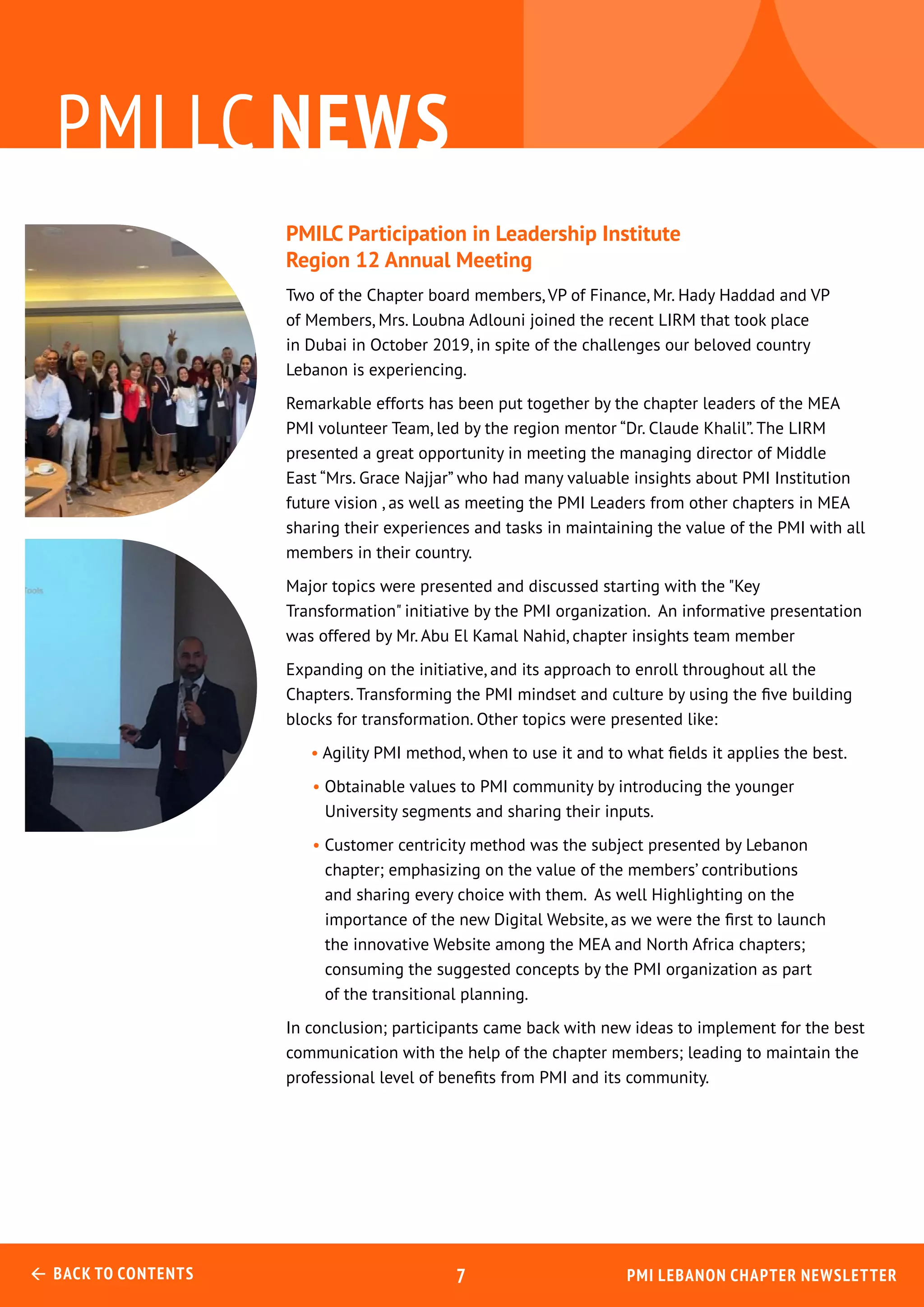 pmi lc news
PMILC Participation in Leadership Institute
Region 12 Annual Meeting
Two of the Chapter board members, VP of Finance, Mr. Hady Haddad and VP
of Members, Mrs. Loubna Adlouni joined the recent LIRM that took place
in Dubai in October 2019, in spite of the challenges our beloved country
Lebanon is experiencing.
Remarkable efforts has been put together by the chapter leaders of the MEA
PMI volunteer Team, led by the region mentor “Dr. Claude Khalil”. The LIRM
presented a great opportunity in meeting the managing director of Middle
East “Mrs. Grace Najjar” who had many valuable insights about PMI Institution
future vision , as well as meeting the PMI Leaders from other chapters in MEA
sharing their experiences and tasks in maintaining the value of the PMI with all
members in their country.
Major topics were presented and discussed starting with the "Key
Transformation" initiative by the PMI organization. An informative presentation
was offered by Mr. Abu El Kamal Nahid, chapter insights team member
Expanding on the initiative, and its approach to enroll throughout all the
Chapters. Transforming the PMI mindset and culture by using the five building
blocks for transformation. Other topics were presented like:
• Agility PMI method, when to use it and to what fields it applies the best.
• Obtainable values to PMI community by introducing the younger
University segments and sharing their inputs.
• Customer centricity method was the subject presented by Lebanon
chapter; emphasizing on the value of the members’ contributions
and sharing every choice with them. As well Highlighting on the
importance of the new Digital Website, as we were the first to launch
the innovative Website among the MEA and North Africa chapters;
consuming the suggested concepts by the PMI organization as part
of the transitional planning.
In conclusion; participants came back with new ideas to implement for the best
communication with the help of the chapter members; leading to maintain the
professional level of benefits from PMI and its community.
PMI Lebanon Chapter Newsletter Back to Contents 7
 