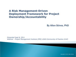 A Risk Management-Driven
  Deployment Framework for Project
  Ownership/Accountability


                                                  By Allen Stines, PhD



Presented Sept 8, 2011
Webinar - Project Management Institute (PMI) LEAD Community of Practice (CoP)




                                                                   Copyright © 2011 Allen Stines
 
