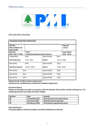 PMI® Lebanon Chapter
PMI LEBANON CHAPTER
STANDARD OPERATING PROCEDURE
SOP NO.
PMI-LC-003-01-18
Revision#01
Page No.
1 of 10
Effective
Date: Mar 5th
2018
TITLE:
Volunteering Policy and Procedures
Superseded
Date : None
Prepared by Date
VP Governance 5 Dec. 2017
Approved By Date
Board 22 Jan. 2018
Revised By Date
Secretary General 28 Feb. 2018
Approved By Date
Board 5 Mar. 2018
Revised By Date Approved By Date
Revised By Date Approved By Date
Revised By Date Approved By Date
Attachment 01: Conflict of Interest Agreement
Attachment 02: Confidentiality and Records Compliance Agreement
Document History
Changes to this policy are made as necessary under the direction of the author, checker and approver. The
change log describes new topics and other changes:
Revision Date Remarks
00 5 December 2017 Draft Document For board review
01 22 January 2018 Revised by board approved
02 28 February 2018 Final Revision approved by board
Policy Distribution
This policy applies to all board members and will be distributed as directed.
1
 