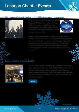 10
Lebanon Chapter Events
PMI Lebanon Chapter Newsletter Back to Contents
More Events 
Chapter Leaders from around the world attended
this year’s PMI Leadership Institute Meeting
2018 - North America in Los Angeles last
October, where they collaborated and inspired
each other to further promote their local project
management community.
Lebanon Chapter participated to a panel of successful project
managers who discussed how their involvement with PMI propelled
their career. Whether it was earning certification, gaining project
or leadership skills that are difficult to obtain on the job, panel
participants shared their helpful hints on how their individual
volunteering efforts with PMI helped advance their career to the
next level.
LAU CEP (continuing education program) and PMI Lebanon Chapter
jointly organized you a session about the PMI-PBA(Business Analyst
Practitioner). The session speaker was Mr. Giancarlo Duranti, a
project manager and Business Analyst Practitioner, Agile Coach and
Professional Trainer, and the session took place on December 6 at
6:30 pm at LAU Beirut.
PMI Lebanon Chapter Participation in LIM North America - Los Angeles
Business Analyst Eyeball to Eyeball
More Info
 