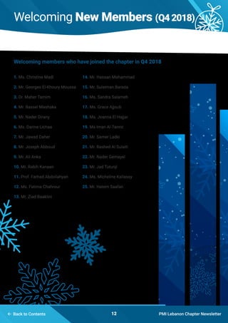Welcoming New Members (Q42018)
PMI Lebanon Chapter Newsletter12
1. Ms. Christine Madi
2. Mr. Georges El-Khoury Moussa
3. Dr. Maher Tamim
4. Mr. Bassel Mashaka
5. Mr. Nader Dirany
6. Ms. Darine Lichaa
7. Mr. Jawad Daher
8. Mr. Joseph Abboud
9. Mr. Ali Anka
10. Mr. Rabih Kanaan
11. Prof. Farhad Abdollahyan
12. Ms. Fatima Chahrour
13. Mr. Ziad Baaklini
Welcoming members who have joined the chapter in Q4 2018
14. Mr. Hassan Mohammad
15. Mr. Suleiman Barada
16. Ms. Sandra Salameh
17. Ms. Grace Ajjoub
18. Ms. Joanna El Hajjar
19. Ms Iman Al-Tannir
20. Mr. Samer Ladki
21. Mr. Rashed Al Sulaiti
22. Mr. Nader Gemayel
23. Mr. Jad Tutunji
24. Ms. Micheline Kallassy
25. Mr. Hatem Saafan
 Back to Contents
 