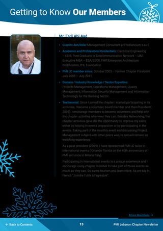 PMI Lebanon Chapter Newsletter13 Back to Contents
Getting to Know Our Members
•	 Current Jon/Role: Management Consultant at Freelancium s.a.r.l.
•	 Academic and Professional Credentials: Electrical Engineering
– ESIB, Post Graduate in Telecommunication Network – UAF,
Executive MBA – ESA/ESCP, PMP, Enterprise Architecture
Certification, ITIL Foundation
•	 PMI LC member since: October 2005 – Former Chapter President
July 2009 – July 2011
•	 Domain / Industry Knowledge / Sector Expertise:
Projects Management, Operations Management, Quality
Management; Information Security Management and Information
Technology for the Banking Sector.
•	 Testimonial: Since I joined the chapter I started participating in its
activities, I became a volunteer, board member and then President(
2009). I encourage members to become volunteers and help with
the chapter activities whenever they can. Besides Networking, the
chapter activities gave me the opportunity to improve my skills
either by helping in events preparation or by participating in the
events. Taking part of the monthly event and discussing Project
Management subject with other peers was, is and will remain an
enriching experience.
As a past president (2009), I have represented PMI LC twice in
International events ( Orlando Florida on the 40th anniversary of
PMI and once in Milano Italy).
Participating in international events is a unique experience and I
encourage every chapter member to take part of those events as
much as they can. Do some tourism and learn more. As we say in
French “Joindre l’utile à l’agréable”.
Mr. Fadi Abi Aad
More Members 
 