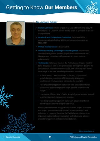 Getting to Know Our Members
PMI Lebanon Chapter Newsletter14
•	 Current Jon/Role: Retired brigadier-general of the Internal Security
Forces (ISF) of Lebanon, served mostly as an IT specialist in the ISF
IT department.
•	 Academic and Professional Credentials: Lebanese Military
academy graduate, holding a BS in computer science and an
MBA, PMP.
•	 PMI LC member since: February 2016
•	 Domain / Industry Knowledge / Sector Expertise: Information
security management systems, Digital Transformation, IT and
Management consultancy, IT governance, cybercrime and
cybersecurity.
•	 Testimonial: I attended most of the PMI Lebanon chapter monthly
talks this year, as well as the professional development day and the
PMI Lebanon chapter conference 2018. The speakers were form a
wide range of sectors, knowledge areas and industries.
•	 In those events I was introduced to the very rich acquired
knowledge and experience of the project management
practitioners in Lebanon and worldwide, for example:
•	 How project management framework was applied to enhance
productivity and deliver project scope on time and within the
budget.
•	 How to use different kind of skills, knowledge and lessons learned
to enhance project management practice.
•	 How the project management framework adapts to different
industries and sectors and provides value.
Also those events were an opportunity to meet project managers
and project management practitioners in various sectors and
industries in Lebanon, therefore the PMI Lebanon chapter in an
important platform of communication and networking among
project management professionals in Lebanon.
Mr. Jacques Bakaev
More Members 
 Back to Contents
 