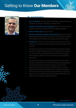 PMI Lebanon Chapter Newsletter15
More Members 
 Back to Contents
Getting to Know Our Members
•	 Current Jon/Role: IT Projects Delivery Manager at Desjardins Group,
Montreal, QC, Canada –relocated in October 2018
•	 Academic and Professional Credentials: Bachelor in Electrical and
Electronics Engineering, MBA, PMP, SAFe Agilist certification
•	 PMI LC member since: February 2014
•	 Domain / Industry Knowledge / Sector Expertise: Corporate & Retail
Banking, Cards and Financial Payments, IT and Operations banking,
leading digital transformation and process automation projects.
•	 Testimonial: In 2017, I took the decision to move with my family to
Montreal, I could identify a large market for project managers in the
IT sector.
My latest job experience in Corporate Banking had taken me fairly
away from project management and the IT environment in general,
so I was in need for a comeback plan and PMI Lebanon Chapter
was a strategic enabler for my return to the project management
community.
I started to participate in the monthly talks where I met a vibrant
society of practitioners from different industries and backgrounds,
with diversified skills and experience levels. I got involved in
productive discussions on various interesting topics, covering
leadership, technical and strategic project management aspects,
and thanks to the friendly and welcoming ambiance, I was able to
network with the chapter’s members, build good relationships and
finally revive the project manager inside me!
Mr. Joseph Haskour
 
