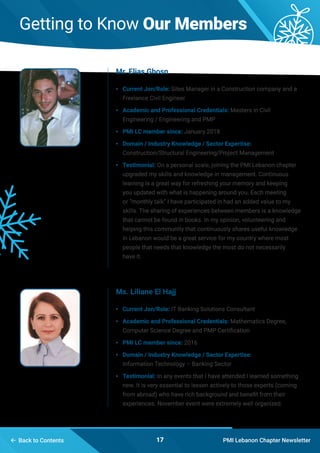 PMI Lebanon Chapter Newsletter17 Back to Contents
Getting to Know Our Members
•	 Current Jon/Role: Sites Manager in a Construction company and a
Freelance Civil Engineer
•	 Academic and Professional Credentials: Masters in Civil
Engineering / Engineering and PMP
•	 PMI LC member since: January 2018
•	 Domain / Industry Knowledge / Sector Expertise:
Construction/Structural Engineering/Project Management
•	 Testimonial: On a personal scale, joining the PMI Lebanon chapter
upgraded my skills and knowledge in management. Continuous
learning is a great way for refreshing your memory and keeping
you updated with what is happening around you. Each meeting
or “monthly talk” I have participated in had an added value to my
skills. The sharing of experiences between members is a knowledge
that cannot be found in books. In my opinion, volunteering and
helping this community that continuously shares useful knowledge
in Lebanon would be a great service for my country where most
people that needs that knowledge the most do not necessarily
have it.
•	 Current Jon/Role: IT Banking Solutions Consultant
•	 Academic and Professional Credentials: Mathematics Degree,
Computer Science Degree and PMP Certification
•	 PMI LC member since: 2016
•	 Domain / Industry Knowledge / Sector Expertise:
Information Technology – Banking Sector
•	 Testimonial: In any events that I have attended I learned something
new. It is very essential to lessen actively to those experts (coming
from abroad) who have rich background and benefit from their
experiences. November event were extremely well organized.
Mr. Elias Ghosn
Ms. Liliane El Hajj
 