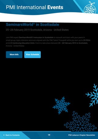 PMI International Events
PMI Lebanon Chapter Newsletter19
SeminarsWorld®
in Scottsdale
25–28 February 2019 Scottsdale, Arizona - United States
Join PMI expert SeminarsWorld® instructors in Scottsdale to network and learn with your peers in
small-group, topic-intensive seminars aligned with the PMI Talent Triangle® while you earn up to 29 PDUs
and 2.9 Continuing Education Units: Event to take place between 25 - 28 February 2019 in Scottsdale,
Arizona - United States
More Info View Schedule
 Back to Contents
 