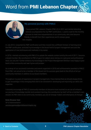  Back to Contents PMI Lebanon Chapter Newsletter3
Word from PMI Lebanon Chapter
My personal journey with PMILC
I have joined PMI Lebanon Chapter (PMI LC) in 2011 and started attending
lectures as preparation for my PMP certification. I used to wait for the monthly
lectures to meet new acquaintances in our community, who later became
friends, to benefit from their experiences and to always grasp
new insights.
In July 2012, I acquired my PMP certification and then moved into a different horizon of learning since
the PMP certification enriched my knowledge in the broad field of project management and also the
application of new techniques and methods in my career.
In 2016, I started volunteering with PMI LC to update the website content and by the end of 2017, I became
a board member. My contribution to PMI LC gave me added value and joy on a personal and professional
level; not only did I further enhance my knowledge in the Project Management field but I was happy to give
back to this community and see it grow and prosper.
As a recap of our successful activities and events organized in 2018 and achievements awarded to PMILC
from PMI; I am proud to be a member of this board and its success goes back to the efforts of all our
community members in addition to our board members.
Throughout my years of experience in project management, I have learned that we should always thrive
to gain knowledge in this emerging field and to be consistent in developing and improving our skills and
expertise.
I sincerely encourage all PMI LC community members to become more involved so we can all enhance
our journey of knowledge transfer and constant learning; this contribution by itself will be a member’s own
reward. As PMI refers to its community members; you are all change makers and champions of change!
Nelly Khnaiser Sakr
VP of Administration
secretarygeneral@pmilebanonchapter.org
 