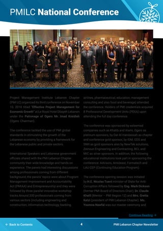 PMILC National Conference
PMI Lebanon Chapter Newsletter
Project Management Institute Lebanon Chapter
(PMI LC) organized its third conference on November
10, 2018 titled “Effective Project Management for
Economic Growth” at Le Royal Hotel Dbayeh Lebanon
under the Patronage of Ogero Mr. Imad Kreidieh
(Ogero Chairman).
The conference tackled the use of PMI global
standards in stimulating the growth of the
Lebanese economy by providing a framework for
the Lebanese public and private sectors.
International Speakers and Lebanese government
officials shared with the PMI Lebanon Chapter
community their wide knowledge and hands on
experience. The panels had interesting discussions
among professionals coming from different
background; the panels’ topics were about Program
Management Improvement and Accountability
Act (PMIAA) and Entrepreneurship and they were
followed by three parallel innovative workshop
tracks.Around 200 professionals coming from
various sectors (including engineering and
construction, information technology, banking,
4 Back to Contents
airlines, pharmaceutical, education, management
consulting and also food and beverage) attended
the conference. Holders of PMI credentials acquired
8 Professional Development Units (PDUs) upon
attending the full day conference.
The conference was sponsored by esteemed
companies such as Khatib and Alami, Ogero as
platinum sponsors, by Dar Al Handassah as chapter
and conference gold sponsor, by IDM, GDS and
SNH as gold sponsors also by NewTek solutions,
Zeinoun Engineering and Contracting, BCL and
MIC as silver sponsors. In addition, the following
educational institutions took part in sponsoring the
conference: Advisors, Amideast, Formatech and
LAU CEP (Continuing Education Program).
The conference opening session was initiated
by H.E. Nicolas Tueni minister of State for Anti-
Corruption Affairs followed by Eng. Mark Dickson
(former PMI Board of Directors Chair), Dr. Claude
Khalil (Mentor – PMI Region 12) and Mrs. Gretta
Kelzi (president of PMI Lebanon Chapter). Ms.
Youmna Nawfal was our master ceremony and
Continue Reading 
 