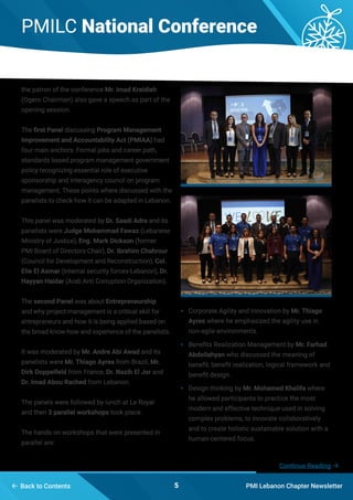 PMILC National Conference
PMI Lebanon Chapter Newsletter5 Back to Contents
the patron of the conference Mr. Imad Kreidieh
(Ogero Chairman) also gave a speech as part of the
opening session.
The first Panel discussing Program Management
Improvement and Accountability Act (PMIAA) had
four main anchors: Formal jobs and career path,
standards based program management government
policy recognizing essential role of executive
sponsorship and interagency council on program
management. These points where discussed with the
panelists to check how it can be adapted in Lebanon.
This panel was moderated by Dr. Saadi Adra and its
panelists were Judge Mohammad Fawaz (Lebanese
Ministry of Justice), Eng. Mark Dickson (former
PMI Board of Directors Chair), Dr. Ibrahim Chahrour
(Council for Development and Reconstruction), Col.
Elie El Asmar (Internal security forces-Lebanon), Dr.
Hayyan Haidar (Arab Anti Corruption Organization).
The second Panel was about Entrepreneurship
and why project management is a critical skill for
entrepreneurs and how it is being applied based on
the broad know-how and experience of the panelists.
It was moderated by Mr. Andre Abi Awad and its
panelists were Mr. Thiago Ayres from Brazil, Mr.
Dirk Doppelfeld from France, Dr. Nazih El Jor and
Dr. Imad Abou Rached from Lebanon.
The panels were followed by lunch at Le Royal
and then 3 parallel workshops took place.
The hands on workshops that were presented in
parallel are:
•	 Corporate Agility and Innovation by Mr. Thiago
Ayres where he emphasized the agility use in
non-agile environments.
•	 Benefits Realization Management by Mr. Farhad
Abdollahyan who discussed the meaning of
benefit, benefit realization, logical framework and
benefit design.
•	 Design thinking by Mr. Mohamed Khalifa where
he allowed participants to practice the most
modern and effective technique used in solving
complex problems, to innovate collaboratively
and to create holistic sustainable solution with a
human-centered focus.
Continue Reading 
 