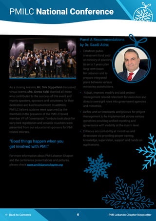 PMILC National Conference
PMI Lebanon Chapter Newsletter6 Back to Contents
As a closing session, Mr. Dirk Doppelfeld discussed
virtual teams, Mrs. Gretta Kelzi thanked all those
who contributed to the success of this event and
mainly speakers, sponsors and volunteers for their
dedication and kind involvement. In addition;
PMI LC bylaws updates were approved by the
members in the presence of the PMI LC board
member VP of Governance. Tombola took place for
early bird registration and valuable vouchers were
presented from our educational sponsors for PMI
related courses.
“Good things happen when you
get involved with PMI.”
For more information about PMI Lebanon Chapter
and the conference presentations and pictures,
please check www.pmilebanonchapter.org
Panel A Recommendations
by Dr. Saadi Adra:
•	 Establish public
investment fund and/
or ministry of planning
to set a 5 years plan
long term vision
for Lebanon and to
prepare integrated
plans between various
ministries stakeholders.
•	 Adjust, improve, modify and add project
management related roles both for execution and
directly oversight roles into government agencies
and ministries.
•	 Define and set standards and policies for project
management to be implemented across various
ministries providing unified reporting and
governance with visibility at the macro level.
•	 Enhance accountability at ministries and
directorate via providing proper training,
knowledge, supervision, support and hands on
applications.
 
