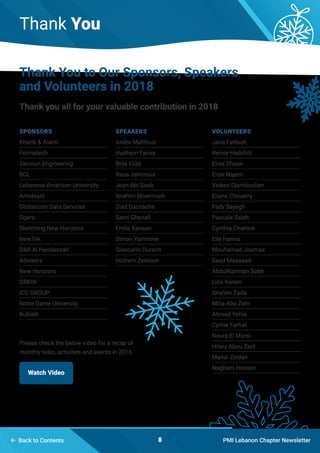Thank You
PMI Lebanon Chapter Newsletter8 Back to Contents
Thank You to Our Sponsors, Speakers
and Volunteers in 2018
Thank you all for your valuable contribution in 2018
Watch Video
Please check the below video for a recap of
monthly talks, activities and events in 2018
Sponsors
Khatib & Alami
Formatech
Zeinoun Engineering
BCL
Lebanese American University
Amideast
Globalcom Data Services
Ogero
Sketching New Horizons
NewTek
DAR Al Handassah
Advisors
New Horizons
ORKIN
ICC GROUP
Notre Dame University
Bubleik
Speakers
Andre Mahfouz
Haitham Fansa
Rida Elias
Rana Jammoul
Jean Abi Saab
Ibrahim Mneimneh
Ziad Daccache 
Sami Gheriafi
Emile Kanaan
Simon Yammine
Giancarlo Duranti
Hicham Zeinoun
volunteers
Jana Fattouh
Remie Hadchiti
Elias Ghosn
Elise Najem
Vicken Djamboulian
Eliane Choueiry
Fady Sayegh
Pascale Saleh
Cynthia Chahine
Elie Hanna
Mouhamad Joumaa
Saad Massaad
AbdulRahman Sobh
Lola Karam
Ibrahim Zada
Milia Abu Zahr
Ahmad Yehia
Cyrine Farhat
Noura El Mursi
Hilary Abou Zeid
Manal Zeidan
Nagham Hassan
 