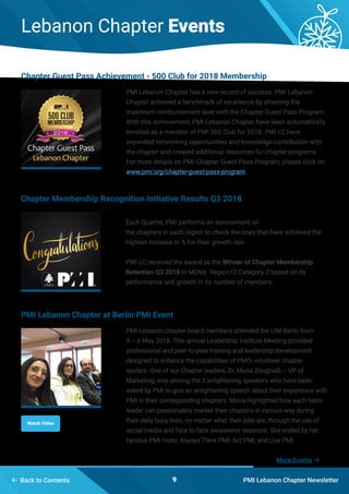 PMI Lebanon Chapter Newsletter9 Back to Contents
Lebanon Chapter Events
PMI Lebanon Chapter has a new record of success. PMI Lebanon
Chapter achieved a benchmark of excellence by attaining the
maximum reimbursement level with the Chapter Guest Pass Program.
With this achievement, PMI Lebanon Chapter have been automatically
enrolled as a member of PMI 500 Club for 2018. PMI LC have
expanded networking opportunities and knowledge contribution with
the chapter and created additional resources for chapter programs.
For more details on PMI Chapter Guest Pass Program; please click on
www.pmi.org/chapter-guest-pass-program.
Each Quarter, PMI performs an assessment on
the chapters in each region to check the ones that have achieved the
highest increase in % for their growth rate.
PMI LC received the award as the Winner of Chapter Membership
Retention Q3 2018 in MENA Region12 Category 2 based on its
performance and growth in its number of members.
PMI Lebanon chapter board members attended the LIM Berlin from
4 – 6 May 2018. This annual Leadership Institute Meeting provided
professional and peer-to-peer training and leadership development
designed to enhance the capabilities of PMI’s volunteer chapter
leaders. One of our Chapter leaders, Dr. Mona Zoughaib – VP of
Marketing, was among the 3 enlightening speakers who have been
asked by PMI to give an enlightening speech about their experience with
PMI in their corresponding chapters. Mona highlighted how each team
leader can passionately market their chapters in various way during
their daily busy lives, no matter what their jobs are, through the use of
social media and face to face awareness sessions. She ended by her
famous PMI moto: Always Think PMI, Act PMI, and Live PMI.
Chapter Guest Pass Achievement - 500 Club for 2018 Membership
Chapter Membership Recognition Initiative Results Q3 2018
PMI Lebanon Chapter at Berlin PMI Event
Watch Video
More Events 
 