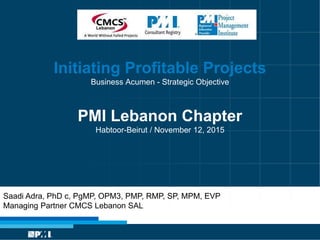 Initiating Profitable Projects
Business Acumen - Strategic Objective
PMI Lebanon Chapter
Habtoor-Beirut / November 12, 2015
Saadi Adra, PhD c, PgMP, OPM3, PMP, RMP, SP, MPM, EVP
Managing Partner CMCS Lebanon SAL
 