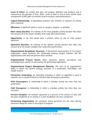 PMI Lexicon of Project Management Terms–Version 2.0 
 
©2012 Project Management Institute, Inc. All rights reserved. 
Level of Effort. An activity that does not produce definitive end products and is
measured by the passage of time. (Note: Level of effort is one of three earned value
management [EVM] types of activities used to measure work performance.)
Logical Relationship. A dependency between two activities or between an activity
and a milestone.
Milestone. A significant point or event in a project, program, or portfolio.
Most Likely Duration. An estimate of the most probable activity duration that takes
into account all of the known variables that could affect performance.
Opportunity. A risk that would have a positive effect on one or more project
objectives.
Optimistic Duration. An estimate of the shortest activity duration that takes into
account all of the known variables that could affect performance.
Organizational Breakdown Structure. A hierarchical representation of the project
organization, which illustrates the relationship between project activities and the
organizational units that will perform those activities.
Organizational Process Assets. Plans, processes, policies, procedures, and
knowledge bases specific to and used by the performing organization.
Organizational Project Management Maturity. The level of an organization's
ability to deliver the desired strategic outcomes in a predictable, controllable, and
reliable manner.
Parametric Estimating. An estimating technique in which an algorithm is used to
calculate cost or duration based on historical data and project parameters.
Path Convergence. A relationship in which a schedule activity has more than one
predecessor.
Path Divergence. A relationship in which a schedule activity has more than one
successor.
Percent Complete. An estimate expressed as a percent of the amount of work that
has been completed on an activity or a work breakdown structure component.
Performing Organization. An enterprise whose personnel are the most directly
involved in doing the work of the project or program.
 