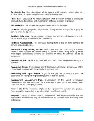 PMI Lexicon of Project Management Terms–Version 2.0 
 
©2012 Project Management Institute, Inc. All rights reserved. 
Pessimistic Duration. An estimate of the longest activity duration, which takes into
account all of the known variables that could affect performance.
Phase Gate. A review at the end of a phase in which a decision is made to continue to
the next phase, to continue with modification, or to end a project or program.
Planned Value. The authorized budget assigned to scheduled work.
Portfolio. Projects, programs, subportfolios, and operations managed as a group to
achieve strategic objectives.
Portfolio Balancing. The process of optimizing the mix of portfolio components to
further the strategic objectives of the organization.
Portfolio Management. The centralized management of one or more portfolios to
achieve strategic objectives.
Precedence Diagramming Method. A technique used for constructing a schedule
model in which activities are represented by nodes and are graphically linked by one or
more logical relationships to show the sequence in which the activities are to be
performed.
Predecessor Activity. An activity that logically comes before a dependent activity in a
schedule.
Preventive Action. An intentional activity that ensures the future performance of the
project work is aligned with the project management plan.
Probability and Impact Matrix. A grid for mapping the probability of each risk
occurrence and its impact on project objectives if that risk occurs.
Procurement Management Plan. A component of the project or program
management plan that describes how a team will acquire goods and services from
outside of the performing organization.
Product Life Cycle. The series of phases that represent the evolution of a product,
from concept through delivery, growth, maturity, and to retirement.
Program. A group of related projects, subprograms, and program activities that are
managed in a coordinated way to obtain benefits not available from managing them
individually.
 