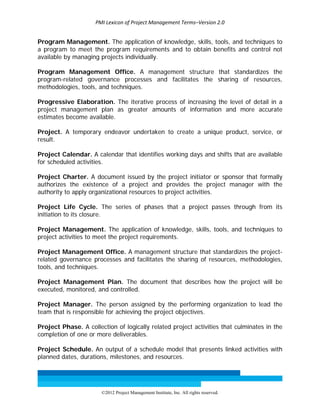 PMI Lexicon of Project Management Terms–Version 2.0 
 
©2012 Project Management Institute, Inc. All rights reserved. 
Program Management. The application of knowledge, skills, tools, and techniques to
a program to meet the program requirements and to obtain benefits and control not
available by managing projects individually.
Program Management Office. A management structure that standardizes the
program-related governance processes and facilitates the sharing of resources,
methodologies, tools, and techniques.
Progressive Elaboration. The iterative process of increasing the level of detail in a
project management plan as greater amounts of information and more accurate
estimates become available.
Project. A temporary endeavor undertaken to create a unique product, service, or
result.
Project Calendar. A calendar that identifies working days and shifts that are available
for scheduled activities.
Project Charter. A document issued by the project initiator or sponsor that formally
authorizes the existence of a project and provides the project manager with the
authority to apply organizational resources to project activities.
Project Life Cycle. The series of phases that a project passes through from its
initiation to its closure.
Project Management. The application of knowledge, skills, tools, and techniques to
project activities to meet the project requirements.
Project Management Office. A management structure that standardizes the project-
related governance processes and facilitates the sharing of resources, methodologies,
tools, and techniques.
Project Management Plan. The document that describes how the project will be
executed, monitored, and controlled.
Project Manager. The person assigned by the performing organization to lead the
team that is responsible for achieving the project objectives.
Project Phase. A collection of logically related project activities that culminates in the
completion of one or more deliverables.
Project Schedule. An output of a schedule model that presents linked activities with
planned dates, durations, milestones, and resources.
 