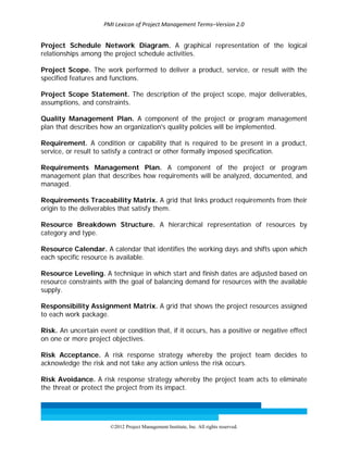 PMI Lexicon of Project Management Terms–Version 2.0 
 
©2012 Project Management Institute, Inc. All rights reserved. 
Project Schedule Network Diagram. A graphical representation of the logical
relationships among the project schedule activities.
Project Scope. The work performed to deliver a product, service, or result with the
specified features and functions.
Project Scope Statement. The description of the project scope, major deliverables,
assumptions, and constraints.
Quality Management Plan. A component of the project or program management
plan that describes how an organization's quality policies will be implemented.
Requirement. A condition or capability that is required to be present in a product,
service, or result to satisfy a contract or other formally imposed specification.
Requirements Management Plan. A component of the project or program
management plan that describes how requirements will be analyzed, documented, and
managed.
Requirements Traceability Matrix. A grid that links product requirements from their
origin to the deliverables that satisfy them.
Resource Breakdown Structure. A hierarchical representation of resources by
category and type.
Resource Calendar. A calendar that identifies the working days and shifts upon which
each specific resource is available.
Resource Leveling. A technique in which start and finish dates are adjusted based on
resource constraints with the goal of balancing demand for resources with the available
supply.
Responsibility Assignment Matrix. A grid that shows the project resources assigned
to each work package.
Risk. An uncertain event or condition that, if it occurs, has a positive or negative effect
on one or more project objectives.
Risk Acceptance. A risk response strategy whereby the project team decides to
acknowledge the risk and not take any action unless the risk occurs.
Risk Avoidance. A risk response strategy whereby the project team acts to eliminate
the threat or protect the project from its impact.
 