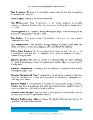 PMI Lexicon of Project Management Terms–Version 2.0 
 
©2012 Project Management Institute, Inc. All rights reserved. 
Risk Breakdown Structure. A hierarchical representation of risks that is organized
according to risk categories.
Risk Category. A group of potential causes of risk.
Risk Management Plan. A component of the project, program, or portfolio
management plan that describes how risk management activities will be structured and
performed.
Risk Mitigation. A risk response strategy whereby the project team acts to reduce the
probability of occurrence or impact of a risk.
Risk Register. A document in which the results of risk analysis and risk response
planning are recorded.
Risk Transference. A risk response strategy whereby the project team shifts the
impact of a threat to a third party, together with ownership of the response.
Rolling Wave Planning. An iterative planning technique in which the work to be
accomplished in the near term is planned in detail, while the work in the future is
planned at a higher level.
Schedule Baseline. The approved version of a schedule model that can be changed
only through formal change control procedures and is used as a basis for comparison to
actual results.
Schedule Compression. A technique used to shorten the schedule duration without
reducing the project scope.
Schedule Management Plan. A component of the project or program management
plan that establishes the criteria and the activities for developing, monitoring, and
controlling the schedule.
Schedule Model. A representation of the plan for executing the project’s activities,
including durations, dependencies, and other planning information, used to produce a
project schedule along with other scheduling artifacts.
Schedule Model Analysis. A process used to investigate or analyze the output of the
schedule model in order to optimize the schedule
Schedule Performance Index. A measure of schedule efficiency expressed as the
ratio of earned value to planned value.
 