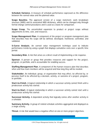 PMI Lexicon of Project Management Terms–Version 2.0 
 
©2012 Project Management Institute, Inc. All rights reserved. 
Schedule Variance. A measure of schedule performance expressed as the difference
between the earned value and the planned value.
Scope Baseline. The approved version of a scope statement, work breakdown
structure (WBS) and its associated WBS dictionary, which can be changed only through
formal change control procedures and is used as a basis for comparison.
Scope Creep. The uncontrolled expansion to product or project scope without
adjustments to time, cost, and resources.
Scope Management Plan. A component of the project or program management plan
that describes how the scope will be defined, developed, monitored, controlled, and
validated.
S-Curve Analysis. An earned value management technique used to indicate
performance trends by using a graph that displays cumulative costs over a specific time
period.
Secondary Risk. A risk that arises as a direct result of implementing a risk response.
Sponsor. A person or group that provides resources and support for the project,
program, or portfolio, and is accountable for enabling success.
Staffing Management Plan. A component of the human resource plan that describes
when and how team members will be acquired and how long they will be needed.
Stakeholder. An individual, group, or organization that may affect, be affected by, or
perceive itself to be affected by a decision, activity, or outcome of a project, program,
or portfolio.
Start-to-Finish. A logical relationship in which a successor activity cannot finish until a
predecessor activity has started.
Start-to-Start. A logical relationship in which a successor activity cannot start until a
predecessor activity has started.
Successor Activity. A dependent activity that logically comes after another activity in
a schedule.
Summary Activity. A group of related schedule activities aggregated and displayed as
a single activity.
Threat. A risk that would have a negative effect on one or more project objectives.
 