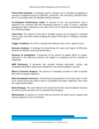 PMI Lexicon of Project Management Terms–Version 2.0 
 
©2012 Project Management Institute, Inc. All rights reserved. 
Three-Point Estimate. A technique used to estimate cost or duration by applying an
average or weighted average of optimistic, pessimistic, and most likely estimates when
there is uncertainty with the individual activity estimates.
To-Complete Performance Index. A measure of the cost performance that is
required to be achieved with the remaining resources in order to meet a specified
management goal, expressed as the ratio of the cost to finish the outstanding work to
the remaining budget.
Total Float. The amount of time that a schedule activity can be delayed or extended
from its early start date without delaying the project finish date or violating a schedule
constraint.
Trigger Condition. An event or situation that indicates that a risk is about to occur.
Variance Analysis. A technique for determining the cause and degree of difference
between the baseline and actual performance.
Variance at Completion. A projection of the amount of budget deficit or surplus,
expressed as the difference between the budget at completion and the estimate at
completion.
WBS Dictionary. A document that provides detailed deliverable, activity, and
scheduling information about each component in the work breakdown structure.
What-If Scenario Analysis. The process of evaluating scenarios in order to predict
their effect on project objectives.
Work Breakdown Structure. A hierarchical decomposition of the total scope of work
to be carried out by the project team to accomplish the project objectives and create
the required deliverables.
Work Package. The work defined at the lowest level of the work breakdown structure
for which cost and duration can be estimated and managed.
Workaround. A response to a threat that has occurred, for which a prior response had
not been planned or was not effective.
 