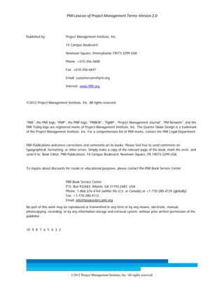 PMI Lexicon of Project Management Terms–Version 2.0 
 
©2012 Project Management Institute, Inc. All rights reserved. 
Published by: Project Management Institute, Inc.
14 Campus Boulevard
Newtown Square, Pennsylvania 19073-3299 USA
Phone: +610-356-4600
Fax: +610-356-4647
Email: customercare@pmi.org
Internet: www.PMI.org
©2012 Project Management Institute, Inc. All rights reserved.
"PMI", the PMI logo, "PMP", the PMP logo, "PMBOK", "PgMP”, “Project Management Journal", "PM Network", and the
PMI Today logo are registered marks of Project Management Institute, Inc. The Quarter Globe Design is a trademark
of the Project Management Institute, Inc. For a comprehensive list of PMI marks, contact the PMI Legal Department.
PMI Publications welcomes corrections and comments on its books. Please feel free to send comments on
typographical, formatting, or other errors. Simply make a copy of the relevant page of the book, mark the error, and
send it to: Book Editor, PMI Publications, 14 Campus Boulevard, Newtown Square, PA 19073-3299 USA.
To inquire about discounts for resale or educational purposes, please contact the PMI Book Service Center.
PMI Book Service Center
P.O. Box 932683, Atlanta, GA 31193-2683 USA
Phone: 1-866-276-4764 (within the U.S. or Canada) or +1-770-280-4129 (globally)
Fax: +1-770-280-4113
Email: info@bookorders.pmi.org
No part of this work may be reproduced or transmitted in any form or by any means, electronic, manual,
photocopying, recording, or by any information storage and retrieval system, without prior written permission of the
publisher.
10 9 8 7 6 5 4 3 2
 