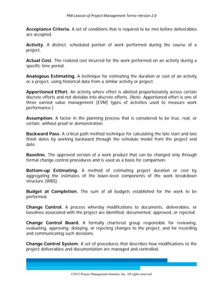 PMI Lexicon of Project Management Terms–Version 2.0 
 
©2012 Project Management Institute, Inc. All rights reserved. 
Acceptance Criteria. A set of conditions that is required to be met before deliverables
are accepted.
Activity. A distinct, scheduled portion of work performed during the course of a
project.
Actual Cost. The realized cost incurred for the work performed on an activity during a
specific time period.
Analogous Estimating. A technique for estimating the duration or cost of an activity
or a project, using historical data from a similar activity or project.
Apportioned Effort. An activity where effort is allotted proportionately across certain
discrete efforts and not divisible into discrete efforts. (Note: Apportioned effort is one of
three earned value management [EVM] types of activities used to measure work
performance.)
Assumption. A factor in the planning process that is considered to be true, real, or
certain, without proof or demonstration.
Backward Pass. A critical path method technique for calculating the late start and late
finish dates by working backward through the schedule model from the project end
date.
Baseline. The approved version of a work product that can be changed only through
formal change control procedures and is used as a basis for comparison.
Bottom-up Estimating. A method of estimating project duration or cost by
aggregating the estimates of the lower-level components of the work breakdown
structure (WBS).
Budget at Completion. The sum of all budgets established for the work to be
performed.
Change Control. A process whereby modifications to documents, deliverables, or
baselines associated with the project are identified, documented, approved, or rejected.
Change Control Board. A formally chartered group responsible for reviewing,
evaluating, approving, delaying, or rejecting changes to the project, and for recording
and communicating such decisions.
Change Control System. A set of procedures that describes how modifications to the
project deliverables and documentation are managed and controlled.
 