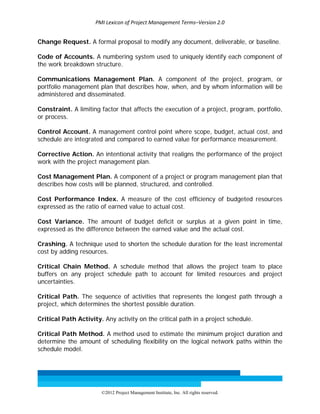 PMI Lexicon of Project Management Terms–Version 2.0 
 
©2012 Project Management Institute, Inc. All rights reserved. 
Change Request. A formal proposal to modify any document, deliverable, or baseline.
Code of Accounts. A numbering system used to uniquely identify each component of
the work breakdown structure.
Communications Management Plan. A component of the project, program, or
portfolio management plan that describes how, when, and by whom information will be
administered and disseminated.
Constraint. A limiting factor that affects the execution of a project, program, portfolio,
or process.
Control Account. A management control point where scope, budget, actual cost, and
schedule are integrated and compared to earned value for performance measurement.
Corrective Action. An intentional activity that realigns the performance of the project
work with the project management plan.
Cost Management Plan. A component of a project or program management plan that
describes how costs will be planned, structured, and controlled.
Cost Performance Index. A measure of the cost efficiency of budgeted resources
expressed as the ratio of earned value to actual cost.
Cost Variance. The amount of budget deficit or surplus at a given point in time,
expressed as the difference between the earned value and the actual cost.
Crashing. A technique used to shorten the schedule duration for the least incremental
cost by adding resources.
Critical Chain Method. A schedule method that allows the project team to place
buffers on any project schedule path to account for limited resources and project
uncertainties.
Critical Path. The sequence of activities that represents the longest path through a
project, which determines the shortest possible duration.
Critical Path Activity. Any activity on the critical path in a project schedule.
Critical Path Method. A method used to estimate the minimum project duration and
determine the amount of scheduling flexibility on the logical network paths within the
schedule model.
 