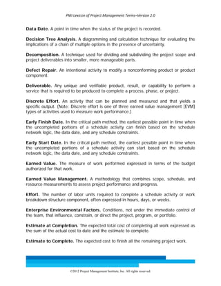 PMI Lexicon of Project Management Terms–Version 2.0 
 
©2012 Project Management Institute, Inc. All rights reserved. 
Data Date. A point in time when the status of the project is recorded.
Decision Tree Analysis. A diagramming and calculation technique for evaluating the
implications of a chain of multiple options in the presence of uncertainty.
Decomposition. A technique used for dividing and subdividing the project scope and
project deliverables into smaller, more manageable parts.
Defect Repair. An intentional activity to modify a nonconforming product or product
component.
Deliverable. Any unique and verifiable product, result, or capability to perform a
service that is required to be produced to complete a process, phase, or project.
Discrete Effort. An activity that can be planned and measured and that yields a
specific output. (Note: Discrete effort is one of three earned value management [EVM]
types of activities used to measure work performance.)
Early Finish Date. In the critical path method, the earliest possible point in time when
the uncompleted portions of a schedule activity can finish based on the schedule
network logic, the data date, and any schedule constraints.
Early Start Date. In the critical path method, the earliest possible point in time when
the uncompleted portions of a schedule activity can start based on the schedule
network logic, the data date, and any schedule constraints.
Earned Value. The measure of work performed expressed in terms of the budget
authorized for that work.
Earned Value Management. A methodology that combines scope, schedule, and
resource measurements to assess project performance and progress.
Effort. The number of labor units required to complete a schedule activity or work
breakdown structure component, often expressed in hours, days, or weeks.
Enterprise Environmental Factors. Conditions, not under the immediate control of
the team, that influence, constrain, or direct the project, program, or portfolio.
Estimate at Completion. The expected total cost of completing all work expressed as
the sum of the actual cost to date and the estimate to complete.
Estimate to Complete. The expected cost to finish all the remaining project work.
 