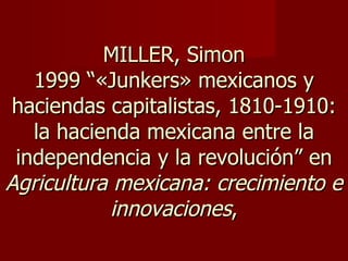 MILLER, Simon 1999 “«Junkers» mexicanos y haciendas capitalistas, 1810-1910: la hacienda mexicana entre la independencia y la revolución” en  Agricultura mexicana: crecimiento e innovaciones , 