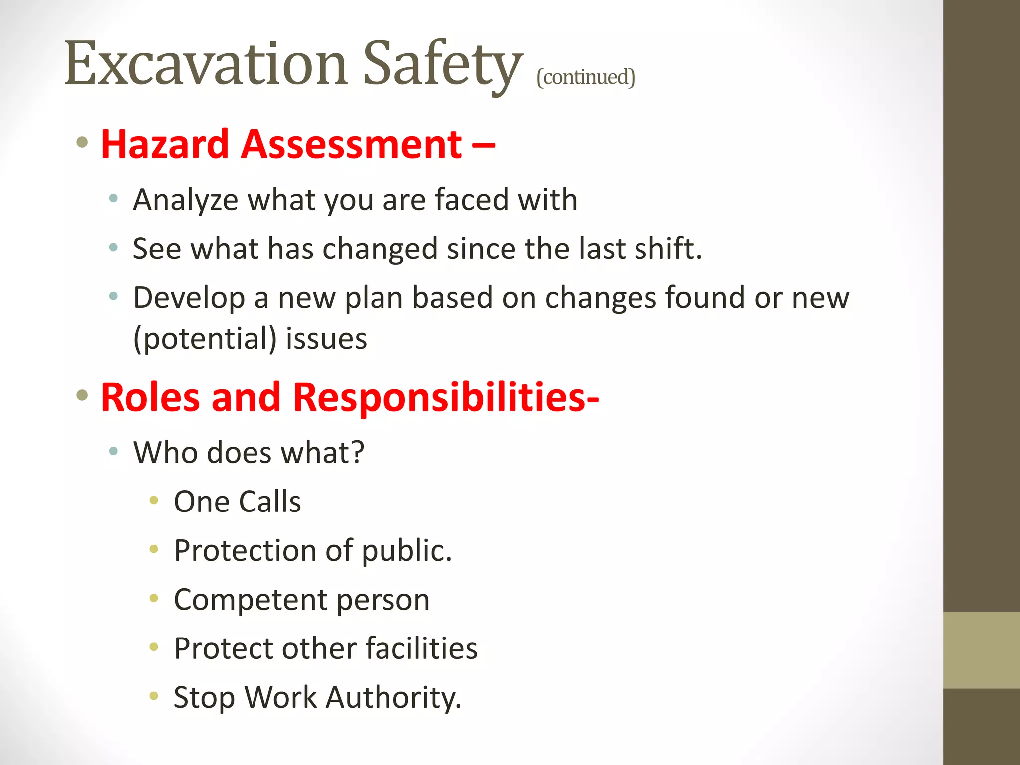 Excavation Safety (continued)
• Hazard Assessment –
• Analyze what you are faced with
• See what has changed since the last shift.
• Develop a new plan based on changes found or new
(potential) issues
• Roles and Responsibilities-
• Who does what?
• One Calls
• Protection of public.
• Competent person
• Protect other facilities
• Stop Work Authority.
 