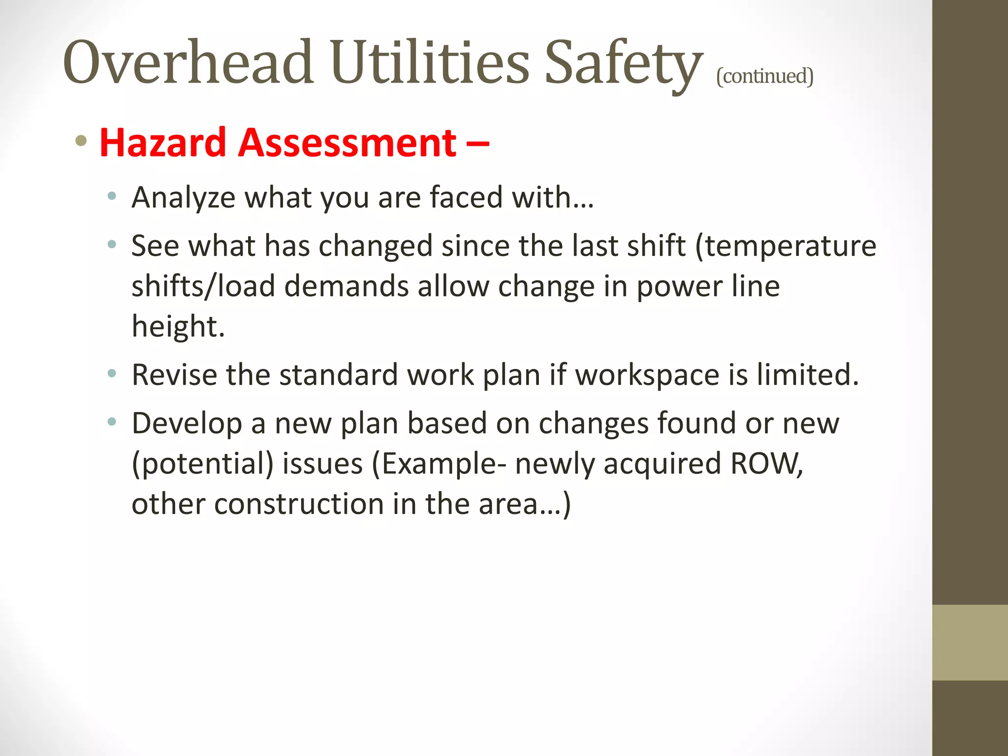 Overhead Utilities Safety (continued)
• Hazard Assessment –
• Analyze what you are faced with…
• See what has changed since the last shift (temperature
shifts/load demands allow change in power line
height.
• Revise the standard work plan if workspace is limited.
• Develop a new plan based on changes found or new
(potential) issues (Example- newly acquired ROW,
other construction in the area…)
 