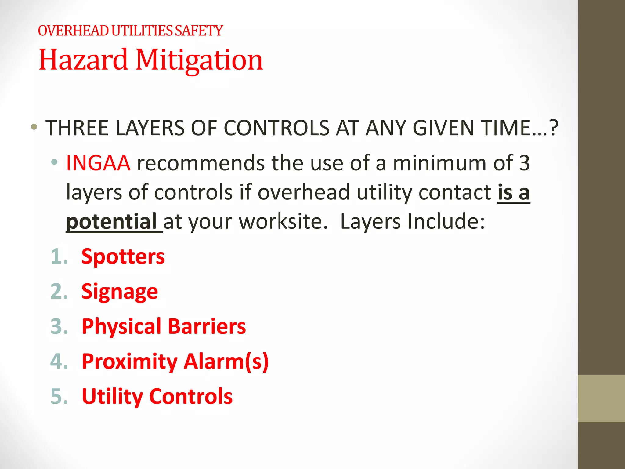 OVERHEADUTILITIESSAFETY
Hazard Mitigation
• THREE LAYERS OF CONTROLS AT ANY GIVEN TIME…?
• INGAA recommends the use of a minimum of 3
layers of controls if overhead utility contact is a
potential at your worksite. Layers Include:
1. Spotters
2. Signage
3. Physical Barriers
4. Proximity Alarm(s)
5. Utility Controls
 