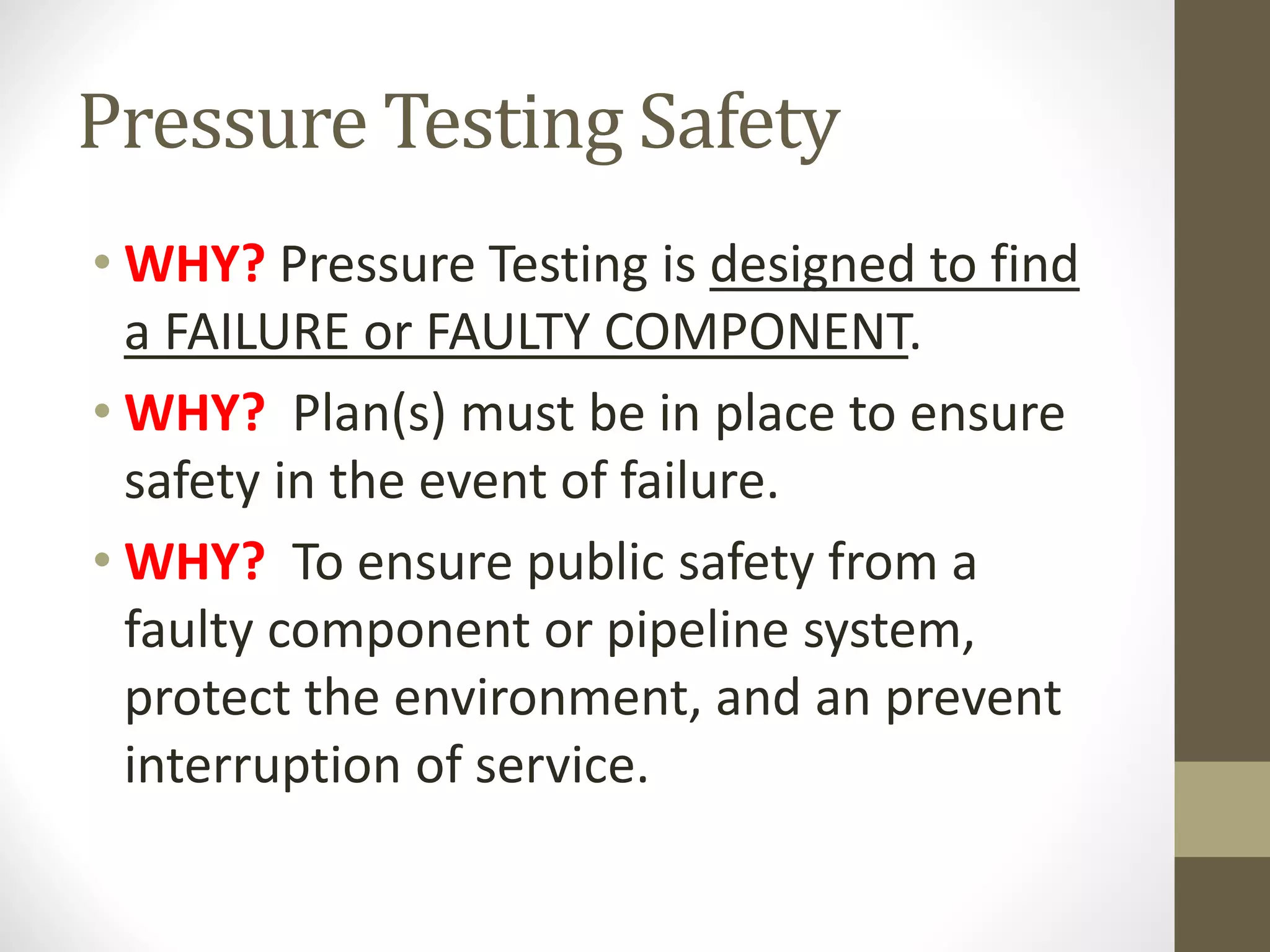 Pressure Testing Safety
• WHY? Pressure Testing is designed to find
a FAILURE or FAULTY COMPONENT.
• WHY? Plan(s) must be in place to ensure
safety in the event of failure.
• WHY? To ensure public safety from a
faulty component or pipeline system,
protect the environment, and an prevent
interruption of service.
 