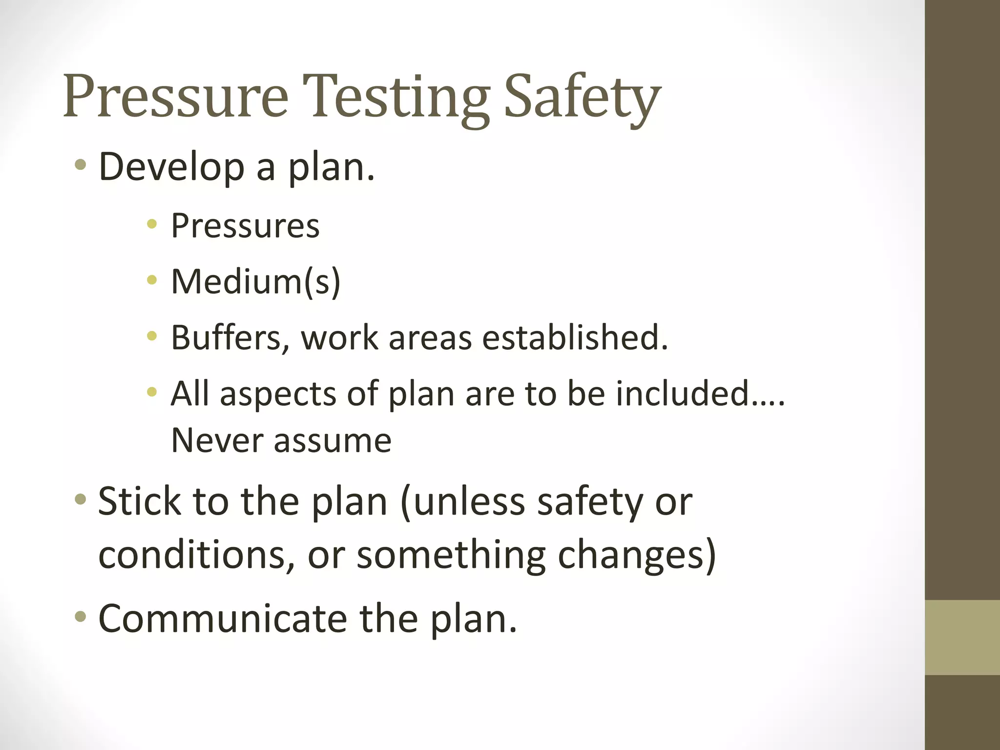 Pressure Testing Safety
• Develop a plan.
• Pressures
• Medium(s)
• Buffers, work areas established.
• All aspects of plan are to be included….
Never assume
• Stick to the plan (unless safety or
conditions, or something changes)
• Communicate the plan.
 