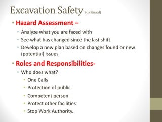 Excavation Safety (continued)
• Hazard Assessment –
• Analyze what you are faced with
• See what has changed since the last shift.
• Develop a new plan based on changes found or new
(potential) issues
• Roles and Responsibilities-
• Who does what?
• One Calls
• Protection of public.
• Competent person
• Protect other facilities
• Stop Work Authority.
 